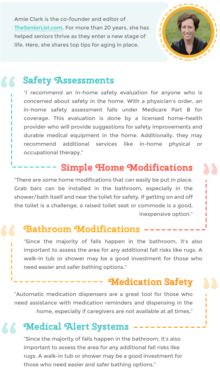 Amie Clark is the co - founder and editor of TheSeniorList.com. For more than 20 years, she has helped seniors thrive as they enter a new stage of life. Here, she shares top tips for aging in place. Safety Assessments “ I recommend an in - home safety evaluation for anyone who is concerned about safety in the home. With a physician's order, an in - home safety assessment falls under Medicare Part B for coverage. This evaluation is done by a licensed home - health provider who will provide suggestions for safety improvements and durable medical equipment in the home. Additionally, they may recommend additional services like in - home physical or occupational therapy. Simple Home Modifications, “ There are some home modifications that can easily be put in place. Grab bars can be installed in the bathroom, especially in the shower / bath itself and near the toilet for safety. If getting on and off the toilet is a challenge, a raised toilet seat or commode is a good, inexpensive option. ", Bathroom Modifications, “ Since the majority of falls happen in the bathroom, it's also important to assess the area for any additional fall risks like rugs. A walk - in tub or shower may be a good investment for those who need easier and safer bathing options. ", Medication Safety, “ Automatic medication dispensers are a great tool for those who need assistance with medication reminders and dispensing in the home, especially if caregivers are not available at all times. Medical Alert Systems, “ Since the majority of falls happen in the bathroom, it's also important to assess the area for any additional fall risks like rugs. A walk - in tub or shower may be a good investment for those who need easier and safer bathing options.